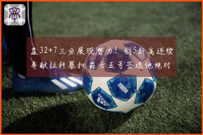 轰32+7三分展现潜力！创5新高连续奉献拉杆暴扣 爵士五号签选他绝对成功