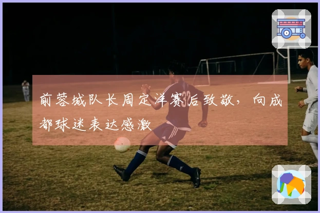 前蓉城队长周定洋赛后致敬，向成都球迷表达感激