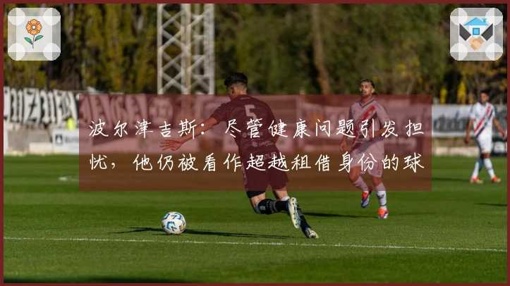 波尔津吉斯：尽管健康问题引发担忧，他仍被看作超越租借身份的球员