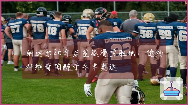 纳达尔26年后重返滑雪胜地，德约科维奇陶醉于冬季奥运