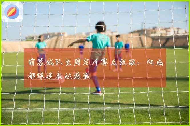 前蓉城队长周定洋赛后致敬，向成都球迷表达感激