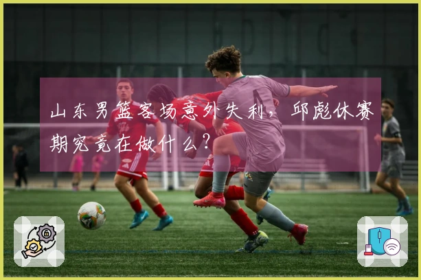 山东男篮客场意外失利，邱彪休赛期究竟在做什么？