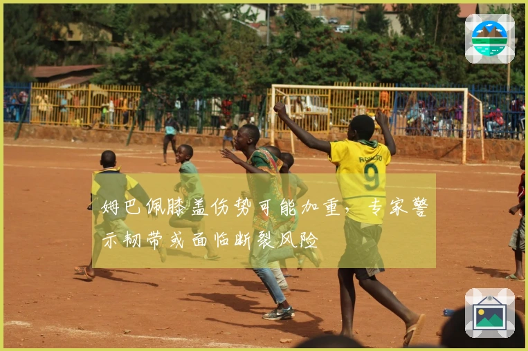 姆巴佩膝盖伤势可能加重，专家警示韧带或面临断裂风险