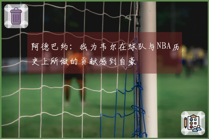 阿德巴约：我为韦尔在球队与NBA历史上所做的贡献感到自豪