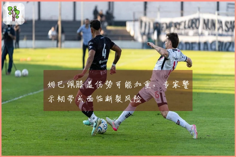 姆巴佩膝盖伤势可能加重，专家警示韧带或面临断裂风险