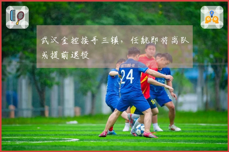 武汉金控接手三镇,任航即将离队或提前退役