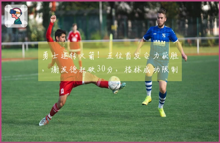 勇士逆转火箭！五位首发合力获胜，谢泼德狂砍30分，格林成功限制杜兰特