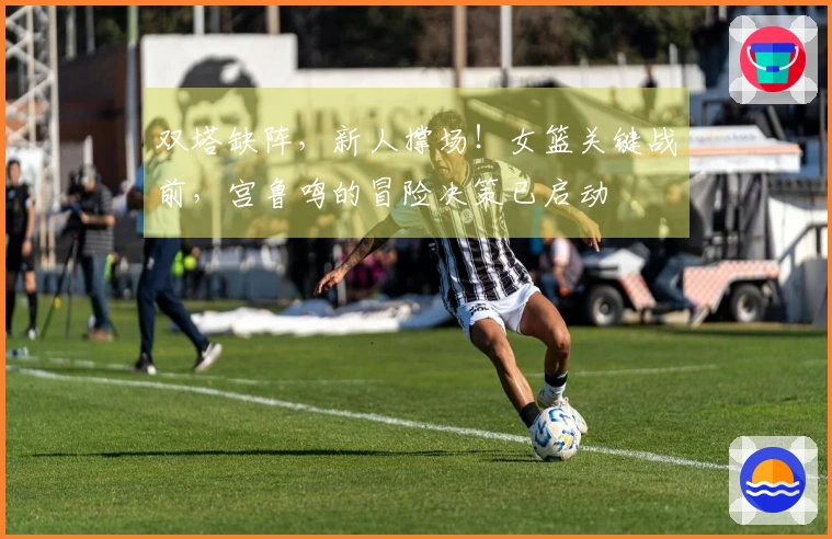 双塔缺阵，新人撑场！女篮关键战前，宫鲁鸣的冒险决策已启动
