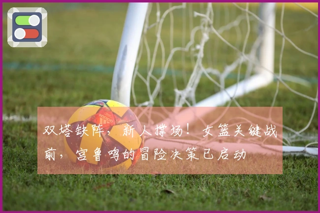 双塔缺阵，新人撑场！女篮关键战前，宫鲁鸣的冒险决策已启动