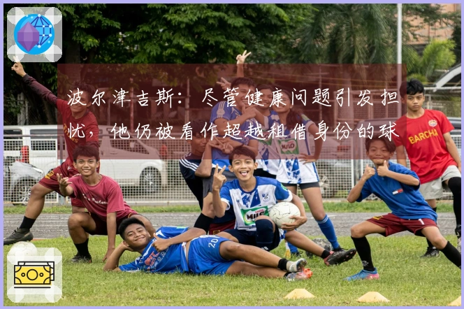 波尔津吉斯：尽管健康问题引发担忧，他仍被看作超越租借身份的球员