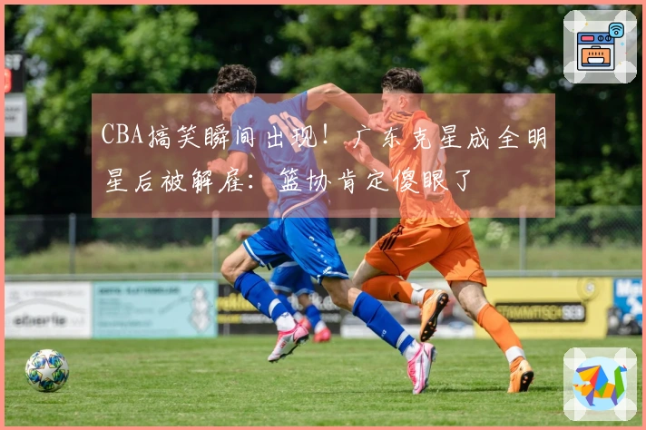 CBA搞笑瞬间出现！广东克星成全明星后被解雇：篮协肯定傻眼了