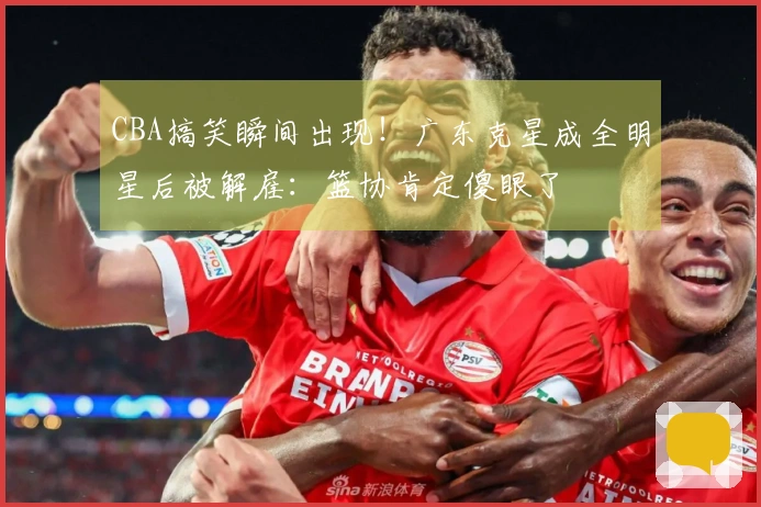 CBA搞笑瞬间出现！广东克星成全明星后被解雇：篮协肯定傻眼了
