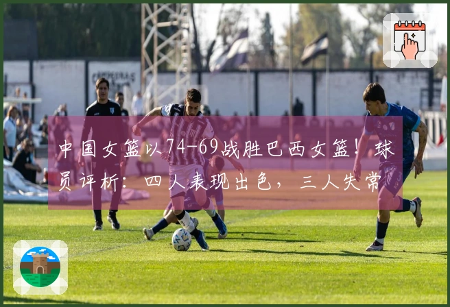 中国女篮以74-69战胜巴西女篮！球员评析：四人表现出色，三人失常，三人勉强通过