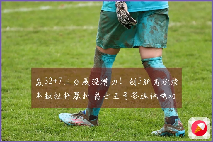 轰32+7三分展现潜力！创5新高连续奉献拉杆暴扣 爵士五号签选他绝对成功