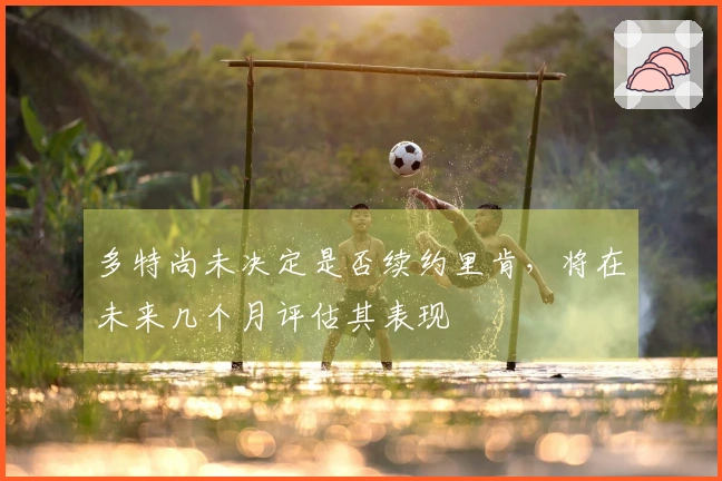 多特尚未决定是否续约里肯，将在未来几个月评估其表现