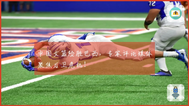 中国女篮险胜巴西，专家评论媒体聚焦后卫危机！